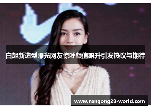 白起新造型曝光网友惊呼颜值飙升引发热议与期待